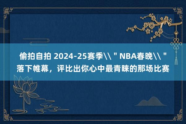 偷拍自拍 2024-25赛季\＂NBA春晚\＂落下帷幕，评比出你心中最青睐的那场比赛