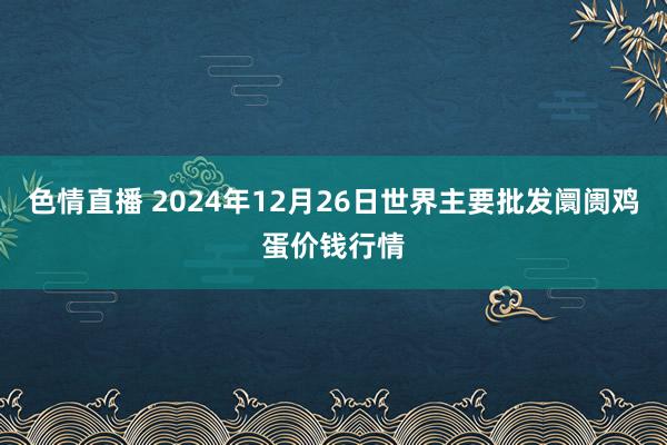 色情直播 2024年12月26日世界主要批发阛阓鸡蛋价钱行情