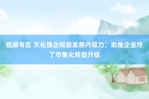 视频专区 文化强企赋能发展内驱力，助推企业终了市集化转型升级