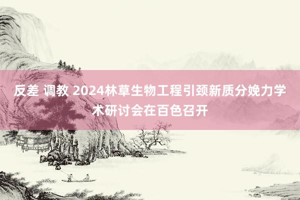 反差 调教 2024林草生物工程引颈新质分娩力学术研讨会在百色召开