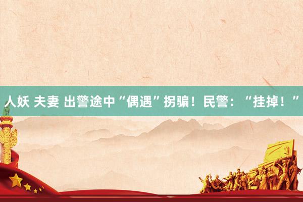 人妖 夫妻 出警途中“偶遇”拐骗！民警：“挂掉！”