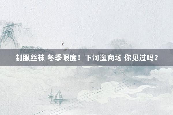 制服丝袜 冬季限度！下河逛商场 你见过吗？