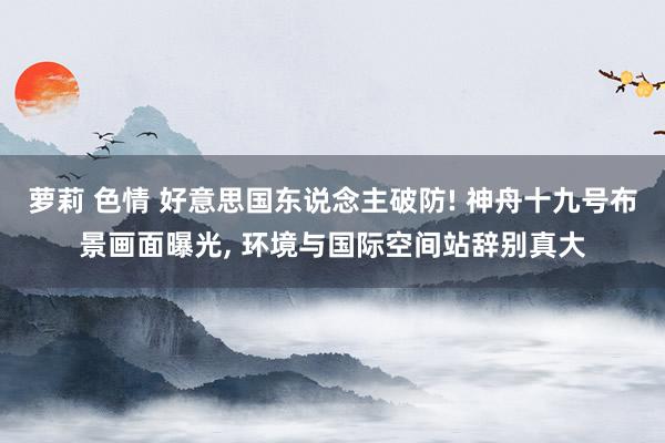 萝莉 色情 好意思国东说念主破防! 神舟十九号布景画面曝光， 环境与国际空间站辞别真大