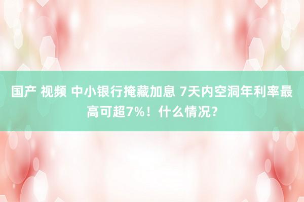 国产 视频 中小银行掩藏加息 7天内空洞年利率最高可超7%！什么情况？