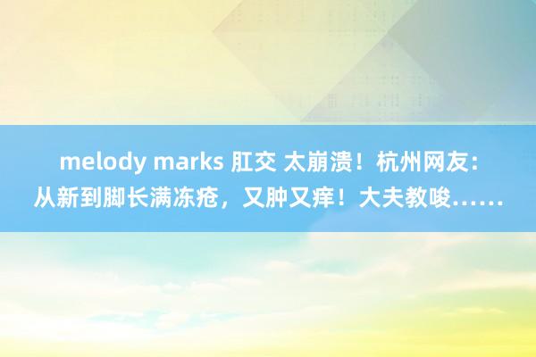 melody marks 肛交 太崩溃！杭州网友：从新到脚长满冻疮，又肿又痒！大夫教唆……