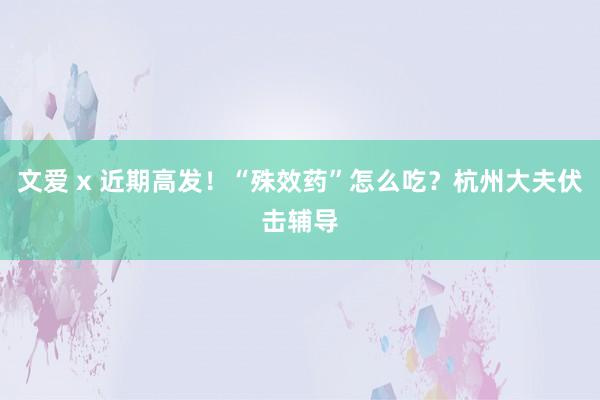 文爱 x 近期高发！“殊效药”怎么吃？杭州大夫伏击辅导