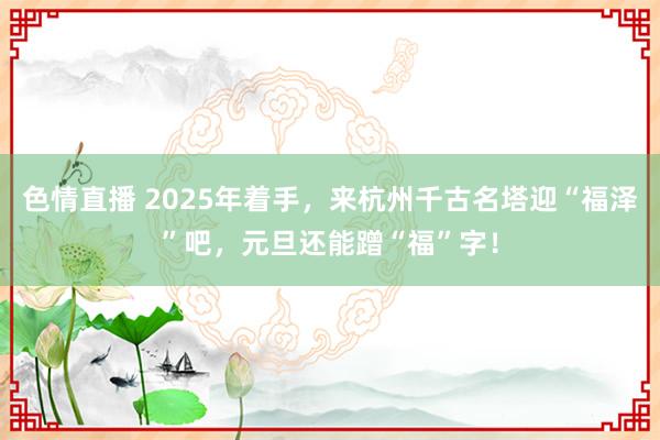 色情直播 2025年着手，来杭州千古名塔迎“福泽”吧，元旦还能蹭“福”字！