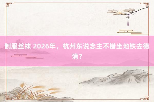 制服丝袜 2026年，杭州东说念主不错坐地铁去德清？