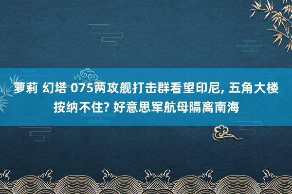萝莉 幻塔 075两攻舰打击群看望印尼， 五角大楼按纳不住? 好意思军航母隔离南海