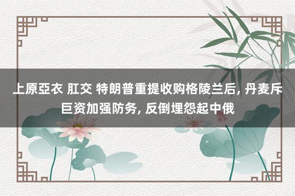 上原亞衣 肛交 特朗普重提收购格陵兰后， 丹麦斥巨资加强防务， 反倒埋怨起中俄