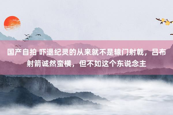 国产自拍 吓退纪灵的从来就不是辕门射戟，吕布射箭诚然蛮横，但不如这个东说念主