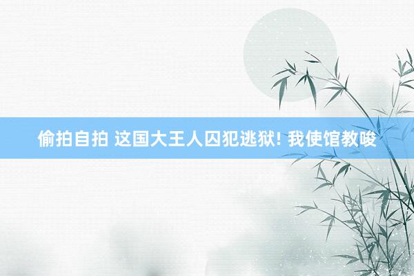 偷拍自拍 这国大王人囚犯逃狱! 我使馆教唆