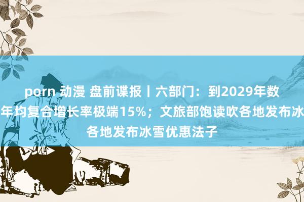 porn 动漫 盘前谍报丨六部门：到2029年数据产业限度年均复合增长率极端15%；文旅部饱读吹各地发布冰雪优惠法子