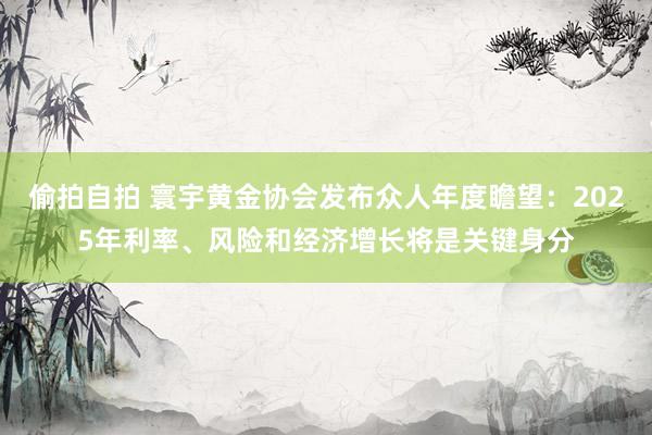 偷拍自拍 寰宇黄金协会发布众人年度瞻望：2025年利率、风险和经济增长将是关键身分