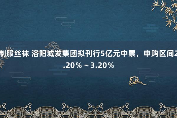 制服丝袜 洛阳城发集团拟刊行5亿元中票，申购区间2.20％～3.20％