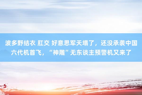 波多野结衣 肛交 好意思军天塌了，还没承袭中国六代机首飞，“神雕”无东谈主预警机又来了