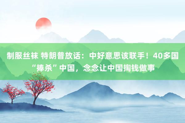 制服丝袜 特朗普放话：中好意思该联手！40多国“捧杀”中国，念念让中国掏钱做事