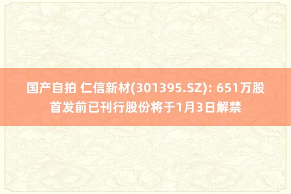 国产自拍 仁信新材(301395.SZ): 651万股首发前已刊行股份将于1月3日解禁