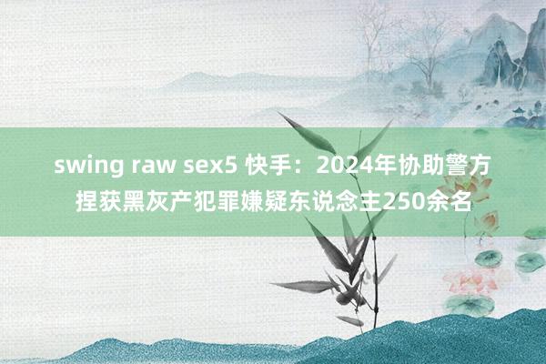 swing raw sex5 快手：2024年协助警方捏获黑灰产犯罪嫌疑东说念主250余名
