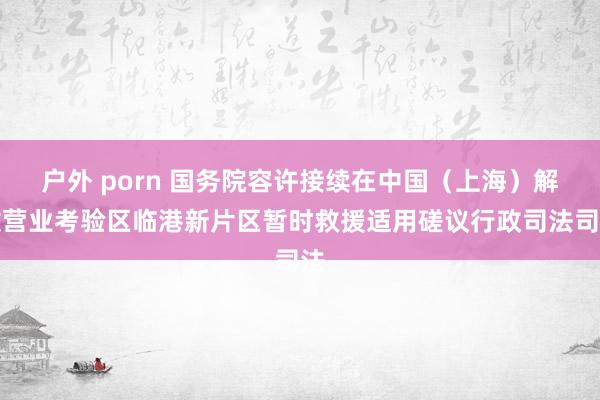 户外 porn 国务院容许接续在中国（上海）解放营业考验区临港新片区暂时救援适用磋议行政司法司法