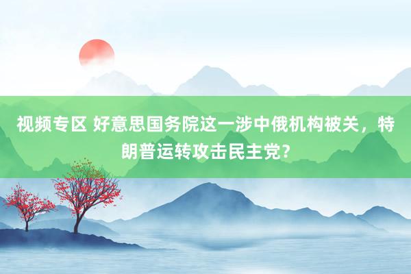 视频专区 好意思国务院这一涉中俄机构被关，特朗普运转攻击民主党？
