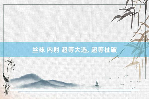 丝袜 内射 超等大选， 超等扯破