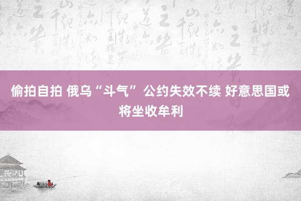 偷拍自拍 俄乌“斗气” 公约失效不续 好意思国或将坐收牟利