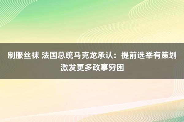 制服丝袜 法国总统马克龙承认：提前选举有策划激发更多政事穷困