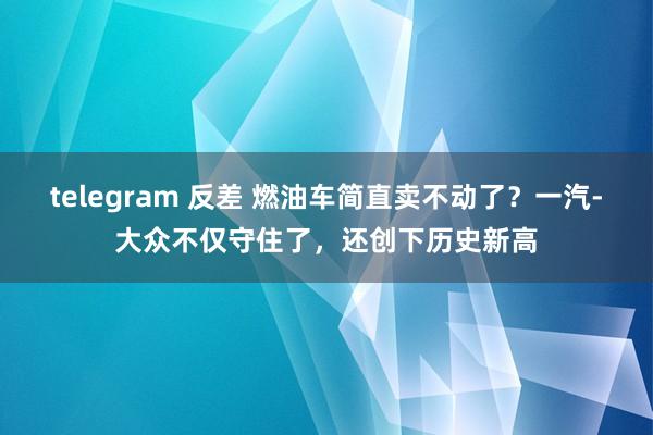 telegram 反差 燃油车简直卖不动了？一汽-大众不仅守住了，还创下历史新高
