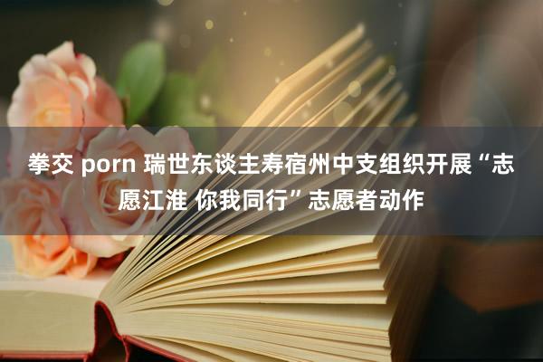 拳交 porn 瑞世东谈主寿宿州中支组织开展“志愿江淮 你我同行”志愿者动作