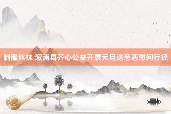 制服丝袜 溆浦县齐心公益开展元旦送慈悲慰问行径