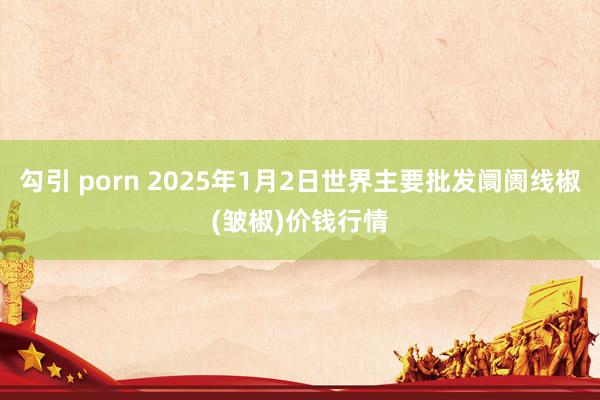 勾引 porn 2025年1月2日世界主要批发阛阓线椒(皱椒)价钱行情