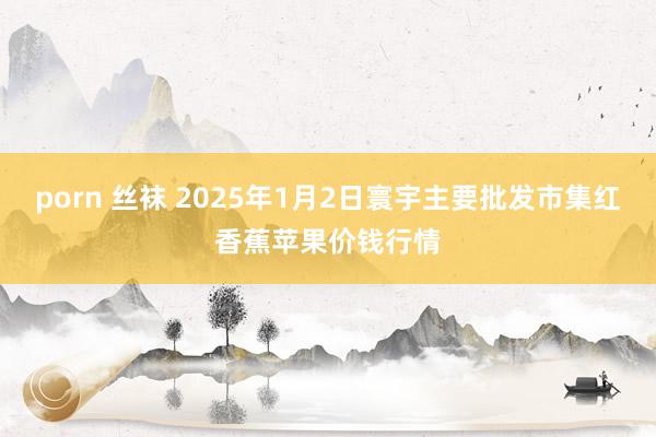 porn 丝袜 2025年1月2日寰宇主要批发市集红香蕉苹果价钱行情