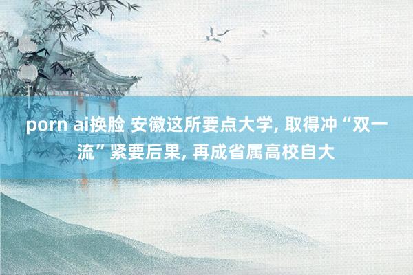 porn ai换脸 安徽这所要点大学， 取得冲“双一流”紧要后果， 再成省属高校自大