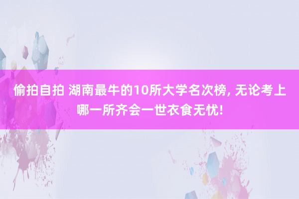 偷拍自拍 湖南最牛的10所大学名次榜， 无论考上哪一所齐会一世衣食无忧!
