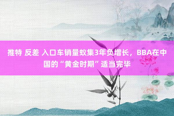 推特 反差 入口车销量蚁集3年负增长，BBA在中国的“黄金时期”适当完毕
