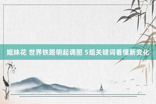 姐妹花 世界铁路明起调图 5组关键词看懂新变化