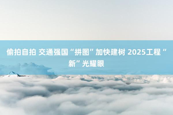 偷拍自拍 交通强国“拼图”加快建树 2025工程“新”光耀眼