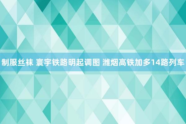 制服丝袜 寰宇铁路明起调图 潍烟高铁加多14路列车