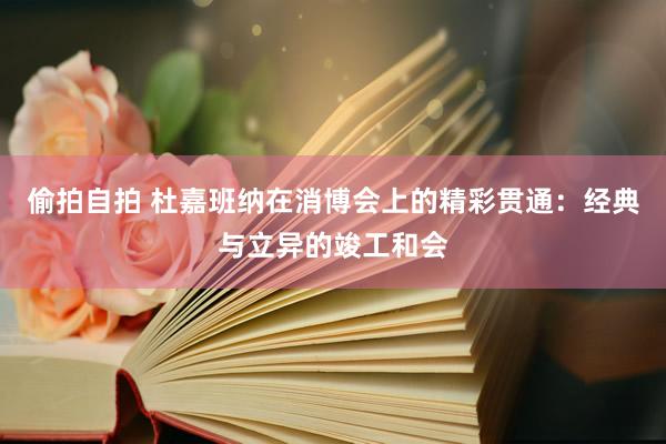 偷拍自拍 杜嘉班纳在消博会上的精彩贯通：经典与立异的竣工和会