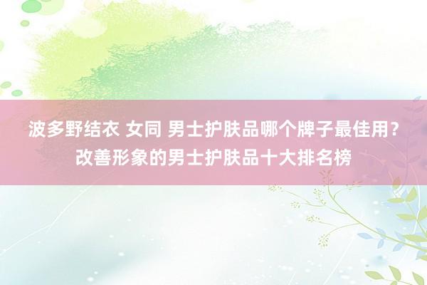 波多野结衣 女同 男士护肤品哪个牌子最佳用？改善形象的男士护肤品十大排名榜