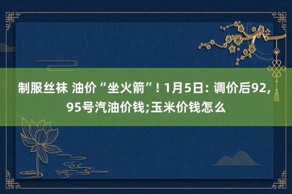 制服丝袜 油价“坐火箭”! 1月5日: 调价后92， 95号汽油价钱;玉米价钱怎么