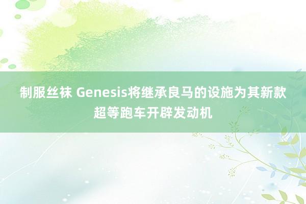 制服丝袜 Genesis将继承良马的设施为其新款超等跑车开辟发动机