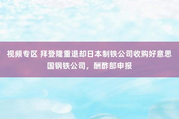视频专区 拜登隆重退却日本制铁公司收购好意思国钢铁公司，酬酢部申报