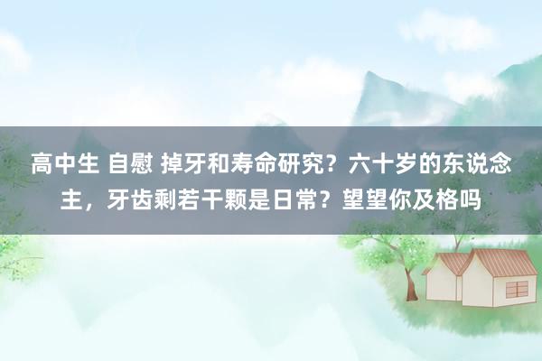 高中生 自慰 掉牙和寿命研究？六十岁的东说念主，牙齿剩若干颗是日常？望望你及格吗