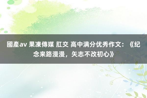 國產av 果凍傳媒 肛交 高中满分优秀作文：《纪念来路漫漫，矢志不改初心》