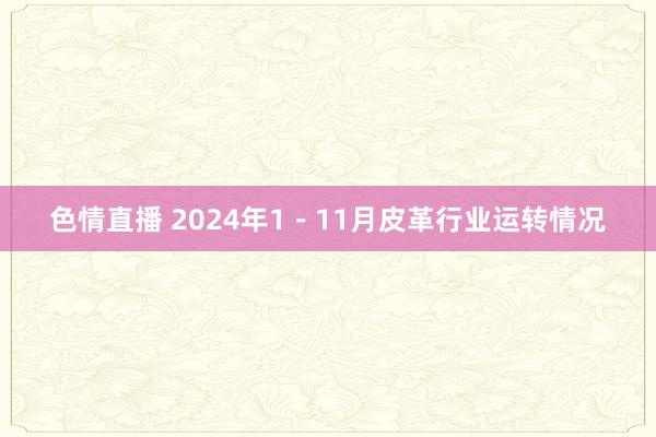 色情直播 2024年1－11月皮革行业运转情况