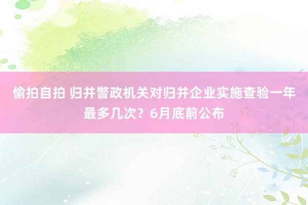 偷拍自拍 归并瞥政机关对归并企业实施查验一年最多几次？6月底前公布