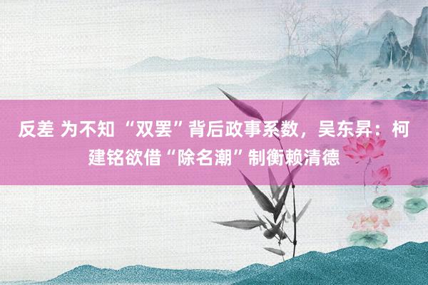 反差 为不知 “双罢”背后政事系数，吴东昇：柯建铭欲借“除名潮”制衡赖清德