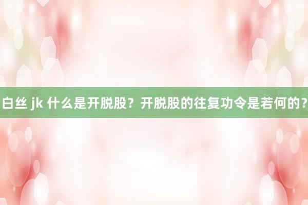 白丝 jk 什么是开脱股？开脱股的往复功令是若何的？